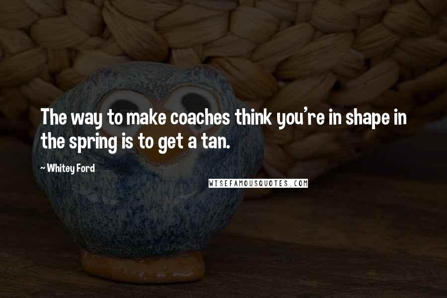 Whitey Ford Quotes: The way to make coaches think you're in shape in the spring is to get a tan.