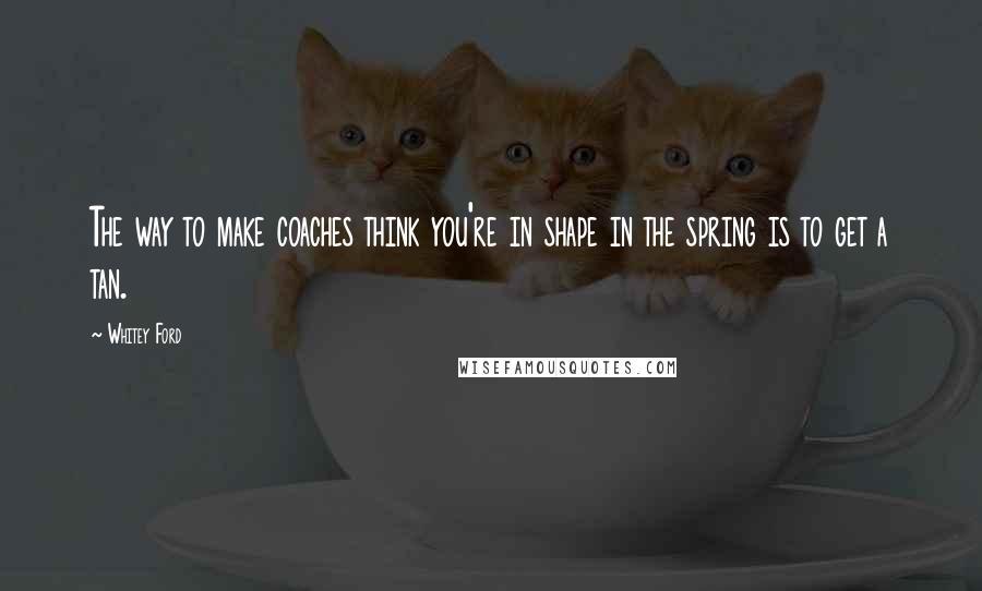 Whitey Ford Quotes: The way to make coaches think you're in shape in the spring is to get a tan.