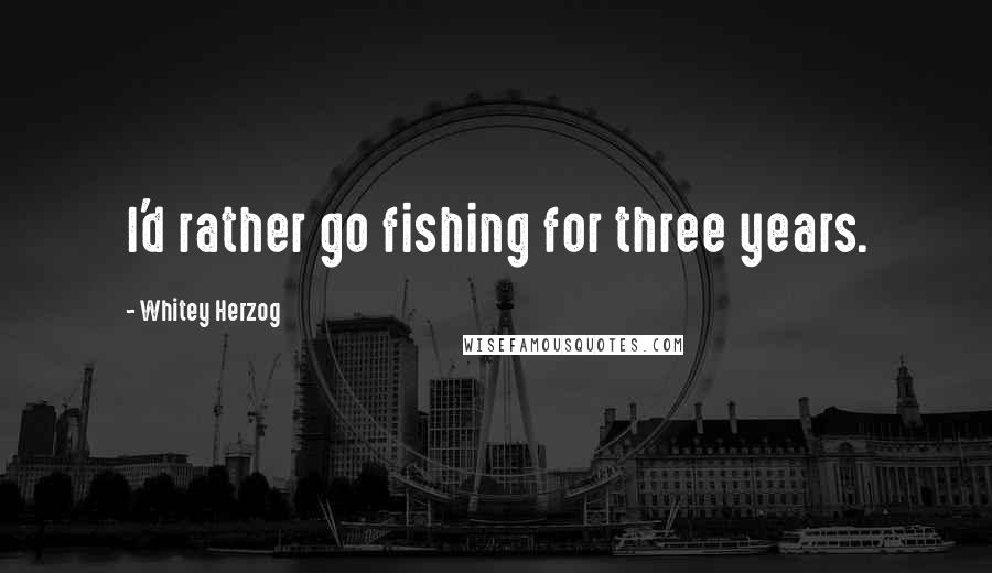 Whitey Herzog Quotes: I'd rather go fishing for three years.
