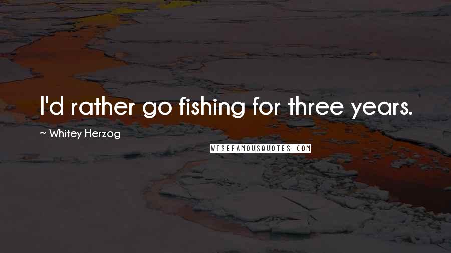 Whitey Herzog Quotes: I'd rather go fishing for three years.