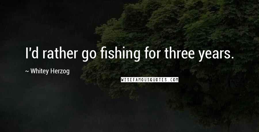 Whitey Herzog Quotes: I'd rather go fishing for three years.