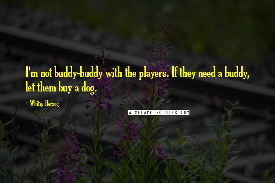 Whitey Herzog Quotes: I'm not buddy-buddy with the players. If they need a buddy, let them buy a dog.