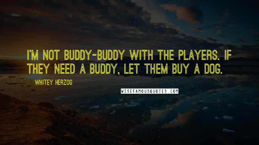 Whitey Herzog Quotes: I'm not buddy-buddy with the players. If they need a buddy, let them buy a dog.