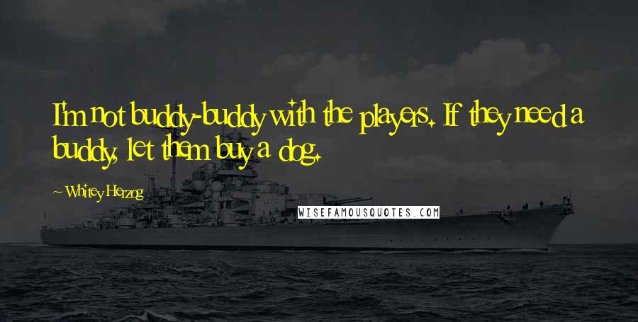 Whitey Herzog Quotes: I'm not buddy-buddy with the players. If they need a buddy, let them buy a dog.