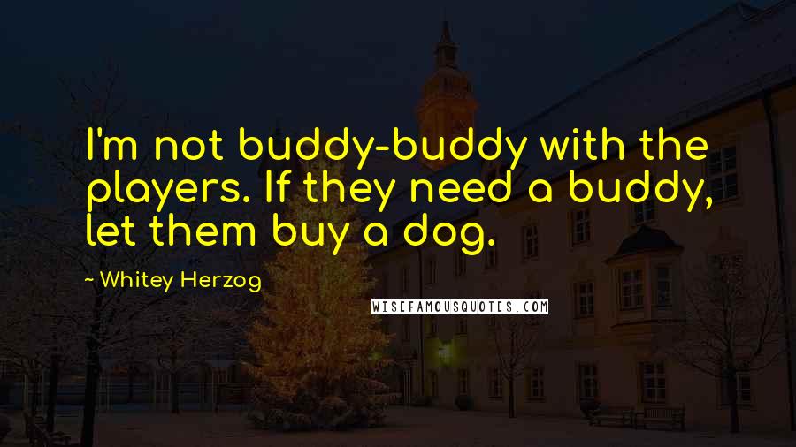 Whitey Herzog Quotes: I'm not buddy-buddy with the players. If they need a buddy, let them buy a dog.