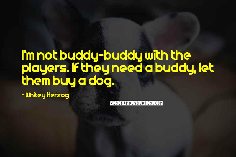 Whitey Herzog Quotes: I'm not buddy-buddy with the players. If they need a buddy, let them buy a dog.