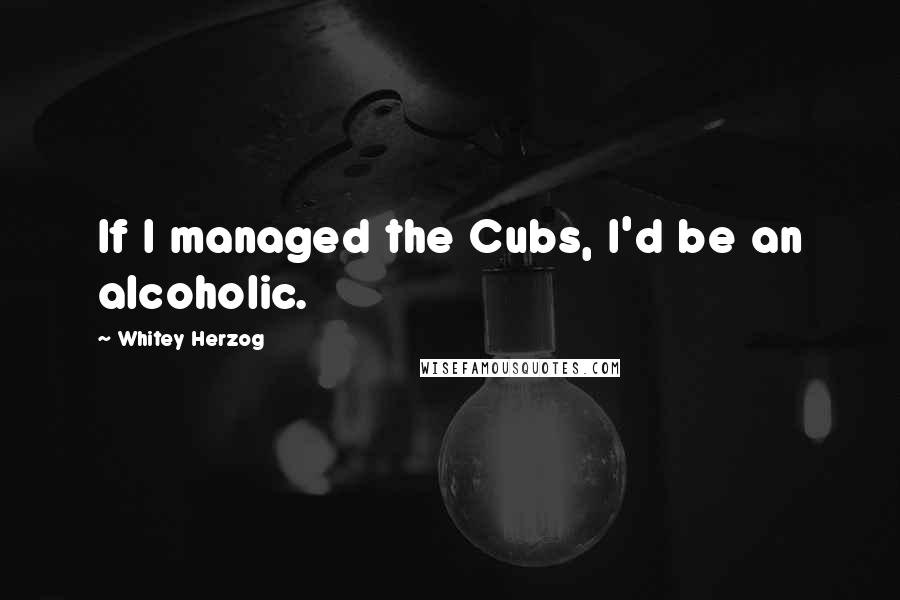 Whitey Herzog Quotes: If I managed the Cubs, I'd be an alcoholic.