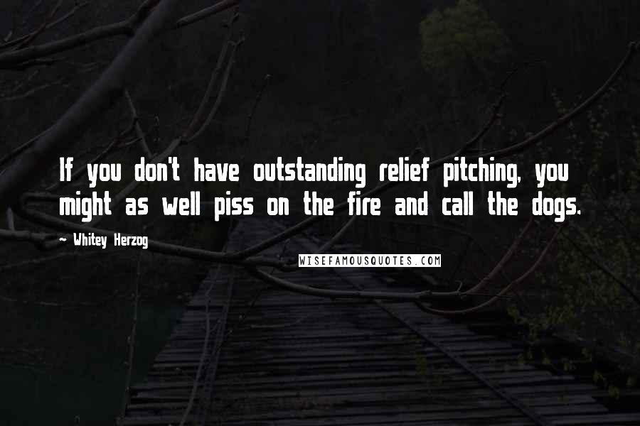 Whitey Herzog Quotes: If you don't have outstanding relief pitching, you might as well piss on the fire and call the dogs.