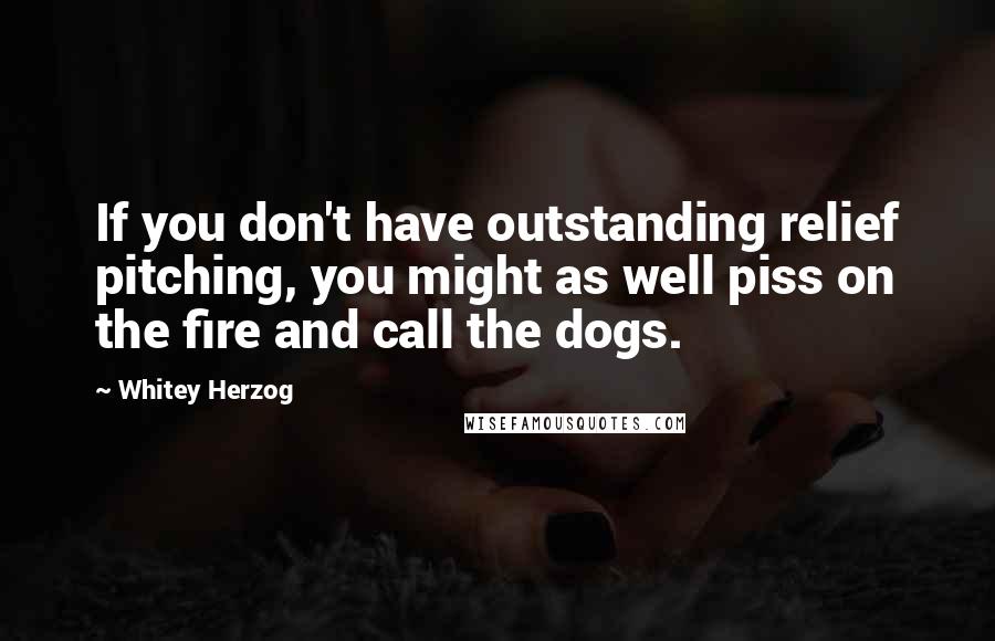 Whitey Herzog Quotes: If you don't have outstanding relief pitching, you might as well piss on the fire and call the dogs.