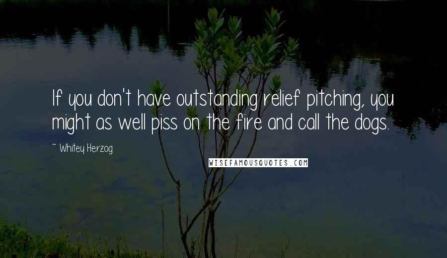 Whitey Herzog Quotes: If you don't have outstanding relief pitching, you might as well piss on the fire and call the dogs.