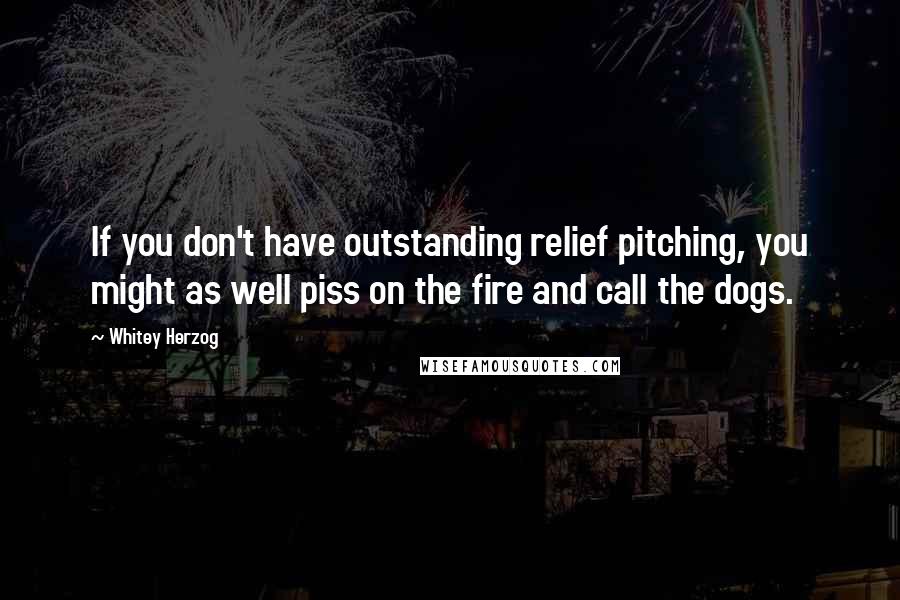 Whitey Herzog Quotes: If you don't have outstanding relief pitching, you might as well piss on the fire and call the dogs.