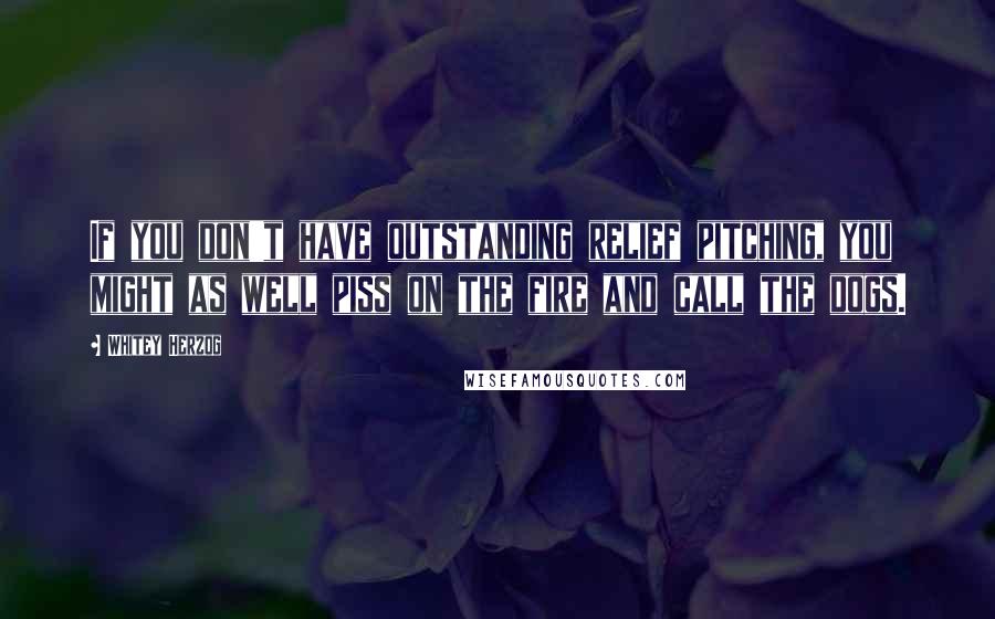 Whitey Herzog Quotes: If you don't have outstanding relief pitching, you might as well piss on the fire and call the dogs.