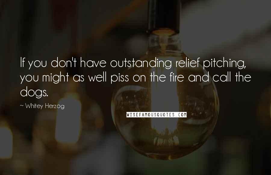 Whitey Herzog Quotes: If you don't have outstanding relief pitching, you might as well piss on the fire and call the dogs.