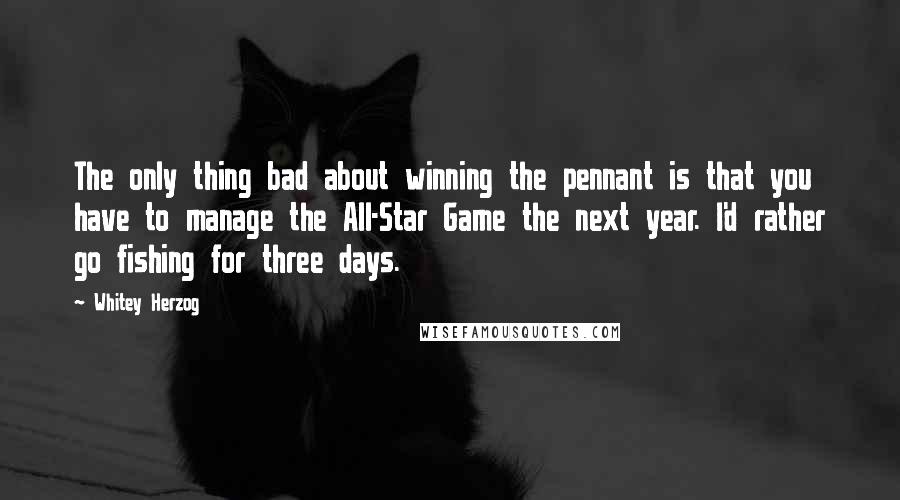 Whitey Herzog Quotes: The only thing bad about winning the pennant is that you have to manage the All-Star Game the next year. I'd rather go fishing for three days.