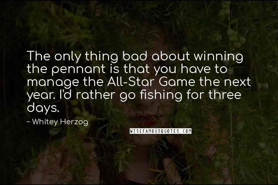 Whitey Herzog Quotes: The only thing bad about winning the pennant is that you have to manage the All-Star Game the next year. I'd rather go fishing for three days.