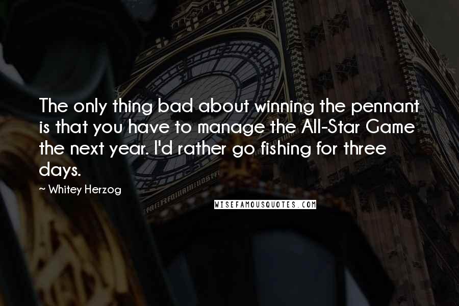 Whitey Herzog Quotes: The only thing bad about winning the pennant is that you have to manage the All-Star Game the next year. I'd rather go fishing for three days.