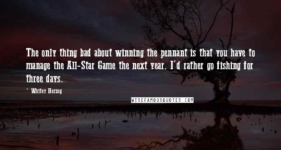 Whitey Herzog Quotes: The only thing bad about winning the pennant is that you have to manage the All-Star Game the next year. I'd rather go fishing for three days.