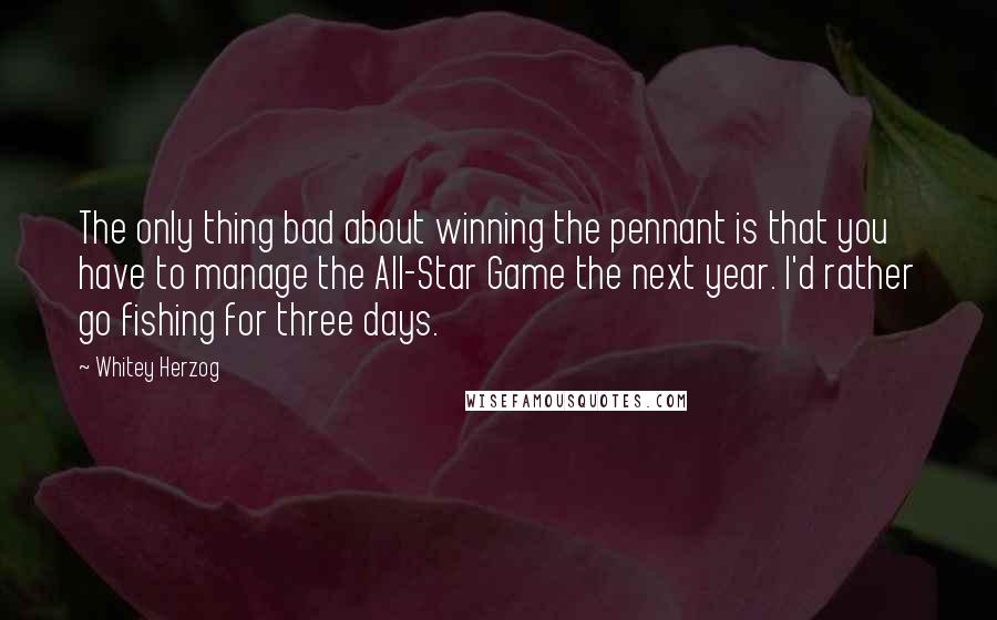 Whitey Herzog Quotes: The only thing bad about winning the pennant is that you have to manage the All-Star Game the next year. I'd rather go fishing for three days.