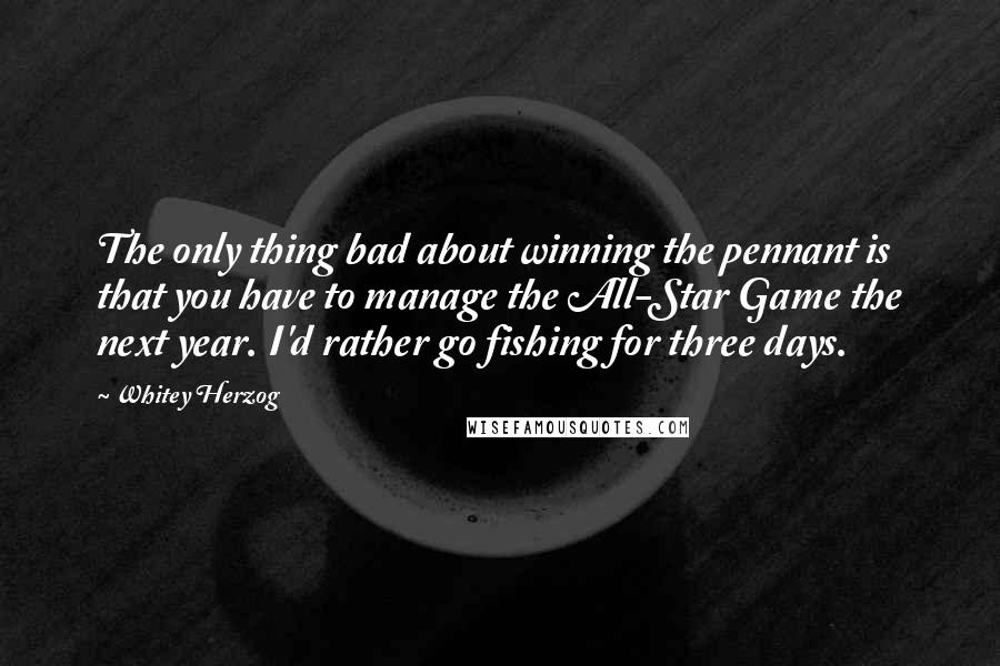 Whitey Herzog Quotes: The only thing bad about winning the pennant is that you have to manage the All-Star Game the next year. I'd rather go fishing for three days.