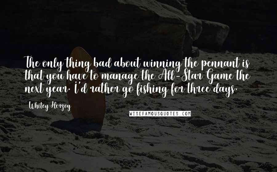 Whitey Herzog Quotes: The only thing bad about winning the pennant is that you have to manage the All-Star Game the next year. I'd rather go fishing for three days.