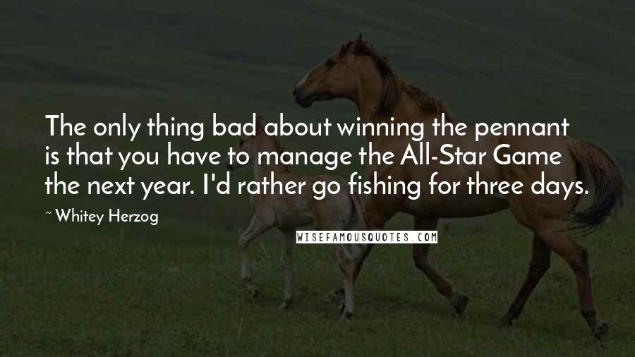 Whitey Herzog Quotes: The only thing bad about winning the pennant is that you have to manage the All-Star Game the next year. I'd rather go fishing for three days.