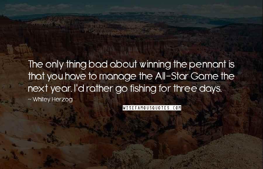 Whitey Herzog Quotes: The only thing bad about winning the pennant is that you have to manage the All-Star Game the next year. I'd rather go fishing for three days.