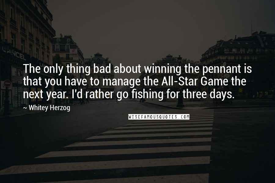 Whitey Herzog Quotes: The only thing bad about winning the pennant is that you have to manage the All-Star Game the next year. I'd rather go fishing for three days.