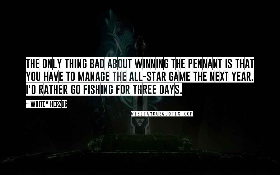 Whitey Herzog Quotes: The only thing bad about winning the pennant is that you have to manage the All-Star Game the next year. I'd rather go fishing for three days.