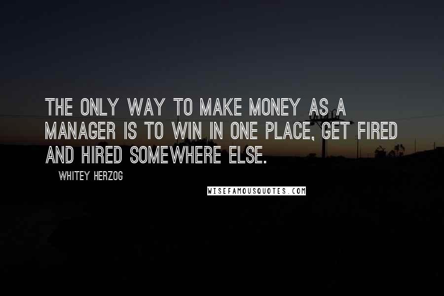 Whitey Herzog Quotes: The only way to make money as a manager is to win in one place, get fired and hired somewhere else.