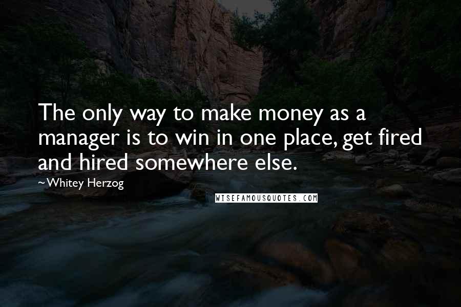 Whitey Herzog Quotes: The only way to make money as a manager is to win in one place, get fired and hired somewhere else.