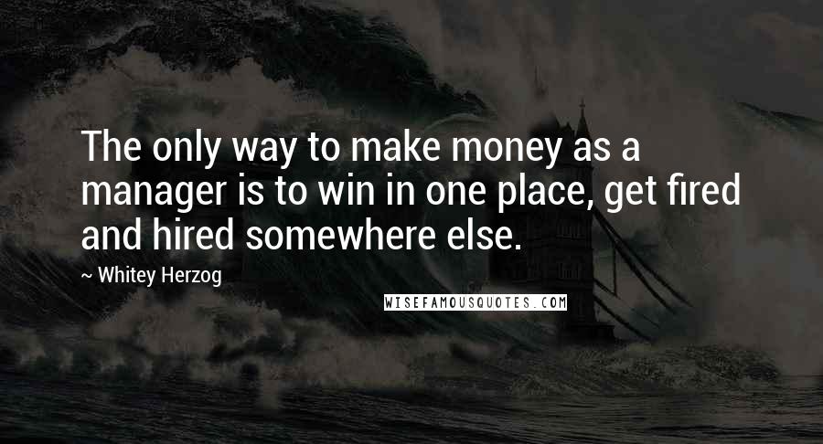 Whitey Herzog Quotes: The only way to make money as a manager is to win in one place, get fired and hired somewhere else.