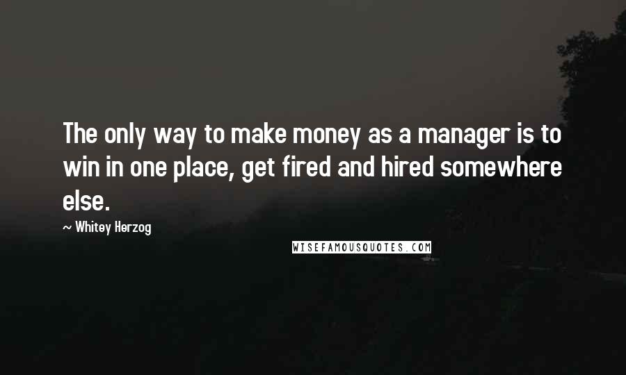 Whitey Herzog Quotes: The only way to make money as a manager is to win in one place, get fired and hired somewhere else.