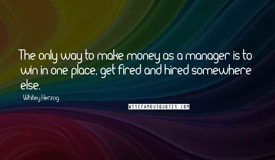 Whitey Herzog Quotes: The only way to make money as a manager is to win in one place, get fired and hired somewhere else.