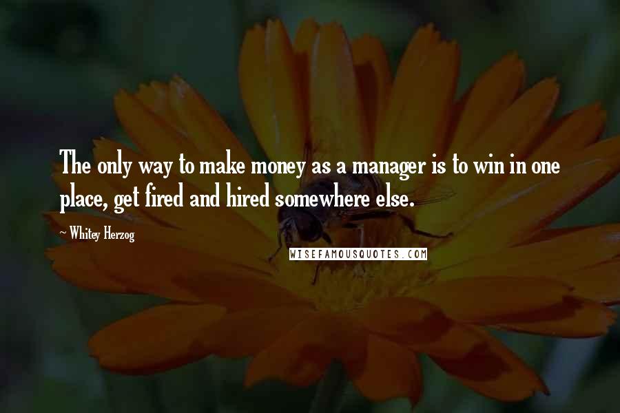 Whitey Herzog Quotes: The only way to make money as a manager is to win in one place, get fired and hired somewhere else.