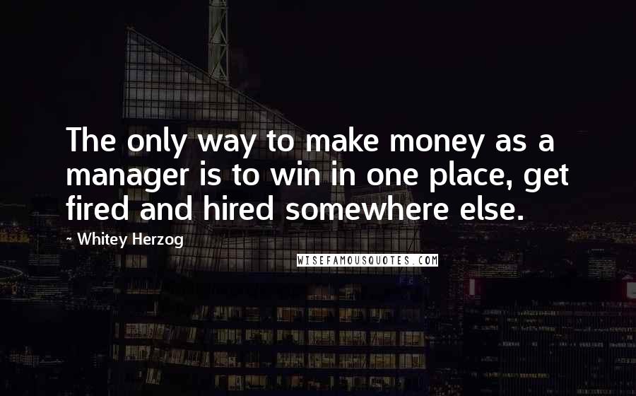 Whitey Herzog Quotes: The only way to make money as a manager is to win in one place, get fired and hired somewhere else.