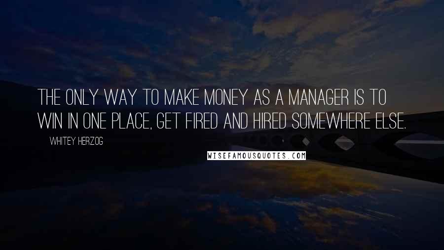 Whitey Herzog Quotes: The only way to make money as a manager is to win in one place, get fired and hired somewhere else.