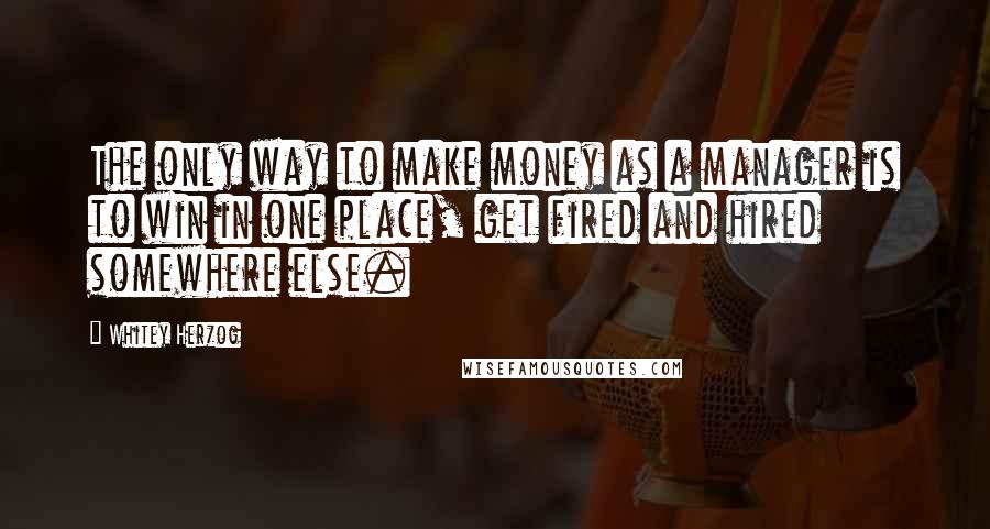 Whitey Herzog Quotes: The only way to make money as a manager is to win in one place, get fired and hired somewhere else.