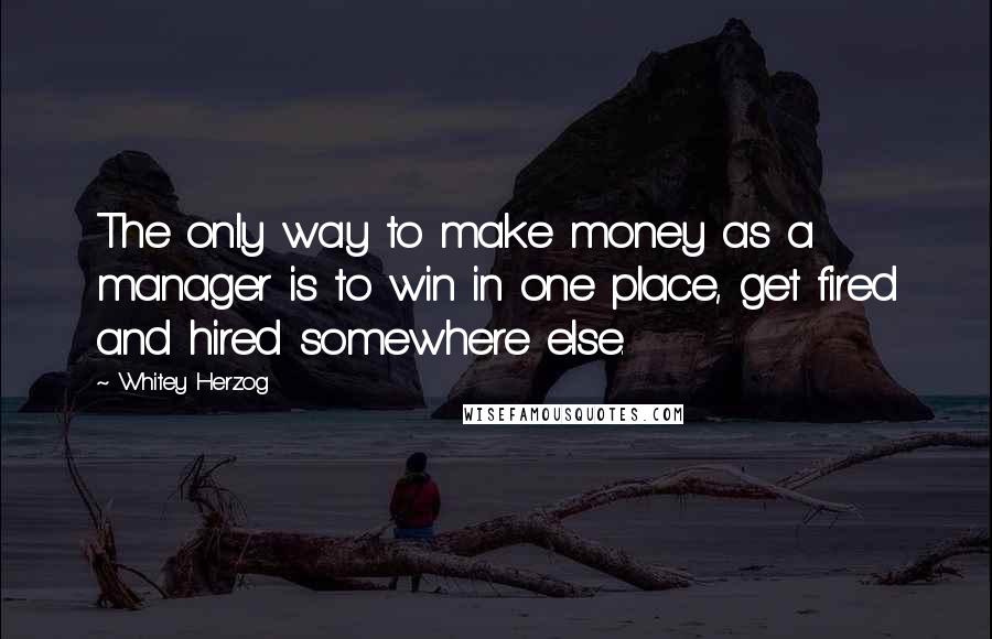 Whitey Herzog Quotes: The only way to make money as a manager is to win in one place, get fired and hired somewhere else.