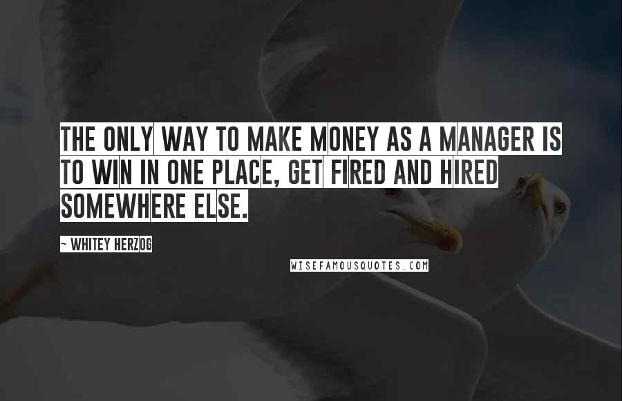 Whitey Herzog Quotes: The only way to make money as a manager is to win in one place, get fired and hired somewhere else.