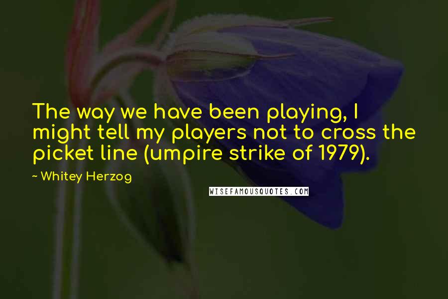 Whitey Herzog Quotes: The way we have been playing, I might tell my players not to cross the picket line (umpire strike of 1979).