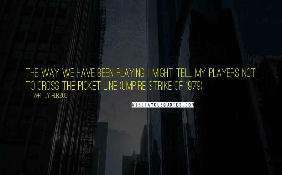 Whitey Herzog Quotes: The way we have been playing, I might tell my players not to cross the picket line (umpire strike of 1979).