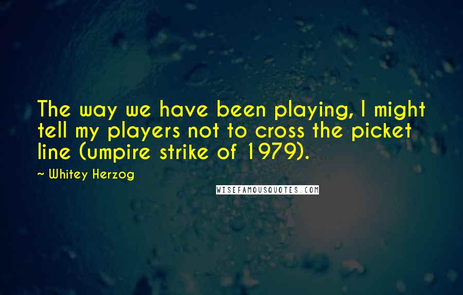 Whitey Herzog Quotes: The way we have been playing, I might tell my players not to cross the picket line (umpire strike of 1979).