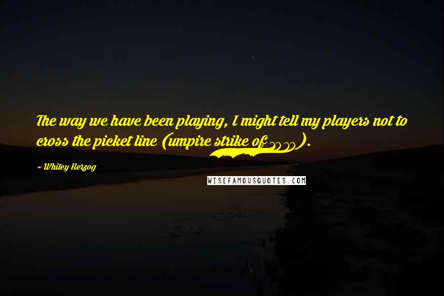 Whitey Herzog Quotes: The way we have been playing, I might tell my players not to cross the picket line (umpire strike of 1979).