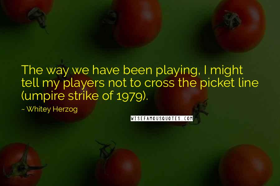 Whitey Herzog Quotes: The way we have been playing, I might tell my players not to cross the picket line (umpire strike of 1979).