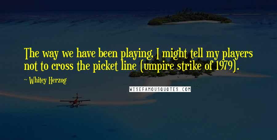 Whitey Herzog Quotes: The way we have been playing, I might tell my players not to cross the picket line (umpire strike of 1979).