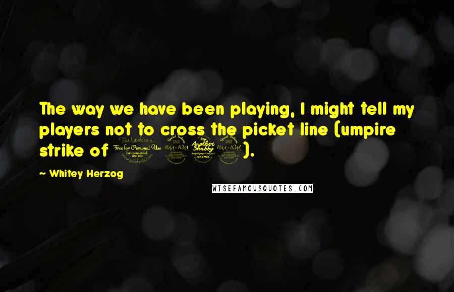 Whitey Herzog Quotes: The way we have been playing, I might tell my players not to cross the picket line (umpire strike of 1979).