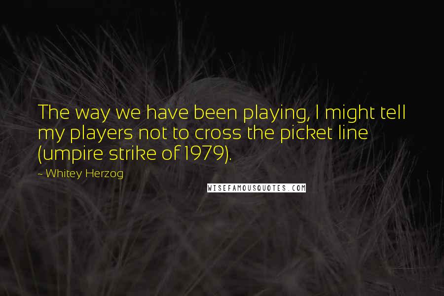 Whitey Herzog Quotes: The way we have been playing, I might tell my players not to cross the picket line (umpire strike of 1979).