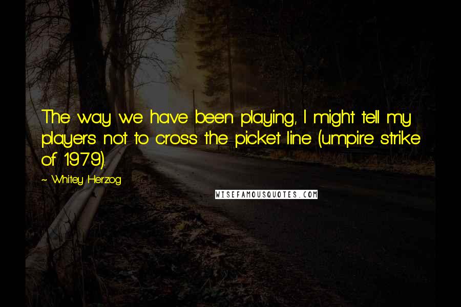 Whitey Herzog Quotes: The way we have been playing, I might tell my players not to cross the picket line (umpire strike of 1979).