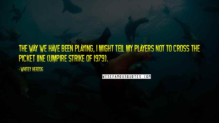 Whitey Herzog Quotes: The way we have been playing, I might tell my players not to cross the picket line (umpire strike of 1979).