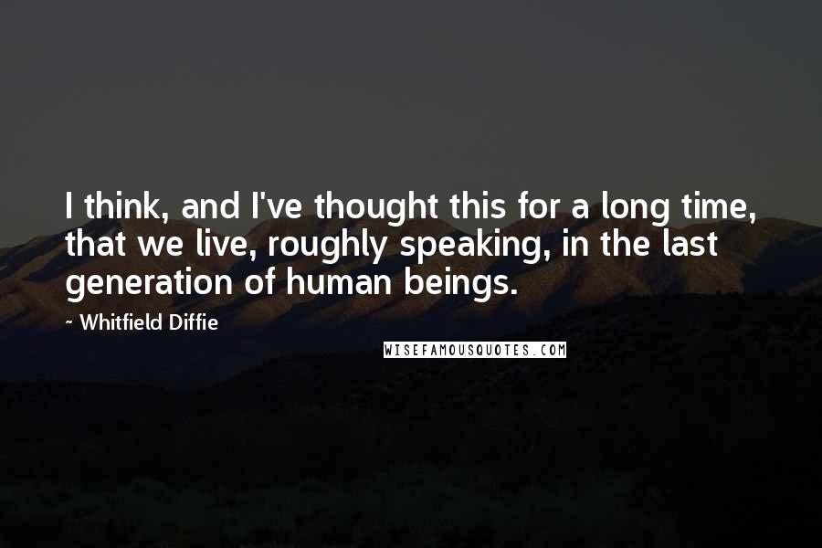 Whitfield Diffie Quotes: I think, and I've thought this for a long time, that we live, roughly speaking, in the last generation of human beings.